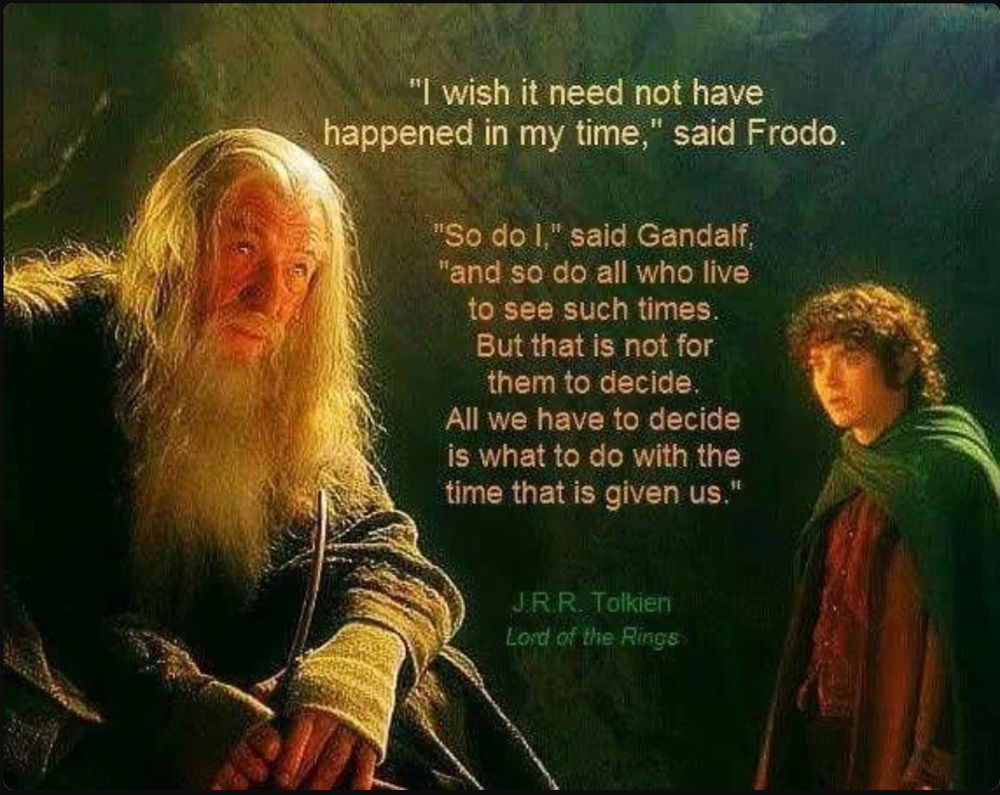 "I wish it need not have happened in my time," said Frodo. 
"So do I," said Gandalf, "and so do all who live to see such times. But that is not for them to decide. All we have to decide is what to do with the time that is given us."  From J.R.R. Tolkein's Lord of the Rings