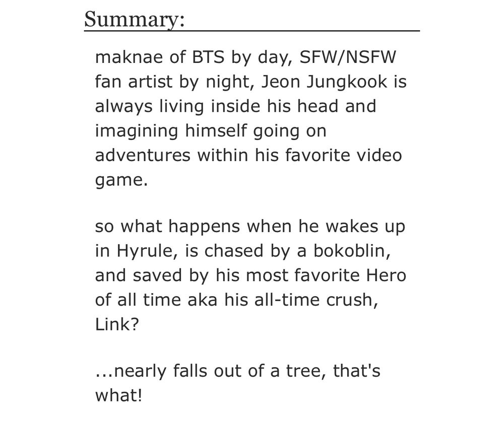 Summary:

maknae of BTS by day, SFW/NSFW
fan artist by night, Jeon Jungkook is always living inside his head and imagining himself going on adventures within his favorite video
game.

so what happens when he wakes up in Hyrule, is chased by a bokoblin, and saved by his most favorite Hero of all time aka his all-time crush, Link?

...nearly falls out of a tree, that's what!