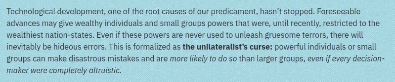 Technological development, one of the root causes of our predicament, hasn’t stopped. Foreseeable advances may give wealthy individuals and small groups powers that were, until recently, restricted to the wealthiest nation-states. Even if these powers are never used to unleash gruesome terrors, there will inevitably be hideous errors. This is formalized as the unilateralist’s curse: powerful individuals or small groups can make disastrous mistakes and are more likely to do so than larger groups, even if every decision-maker were completely altruistic.
