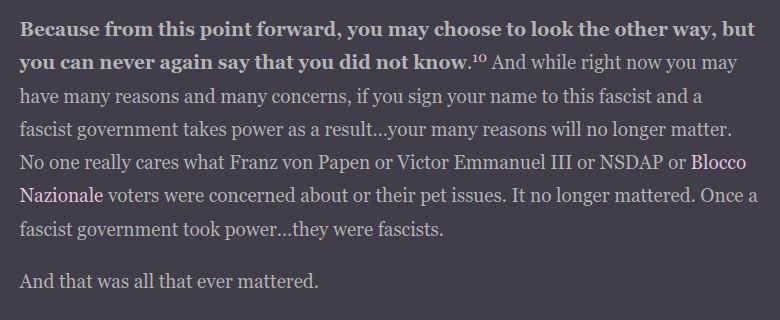 Because from this point forward, you may choose to look the other way, but you can never again say that you did not know.10 And while right now you may have many reasons and many concerns, if you sign your name to this fascist and a fascist government takes power as a result…your many reasons will no longer matter. No one really cares what Franz von Papen or Victor Emmanuel III or NSDAP or Blocco Nazionale voters were concerned about or their pet issues. It no longer mattered. Once a fascist government took power…they were fascists.

And that was all that ever mattered.