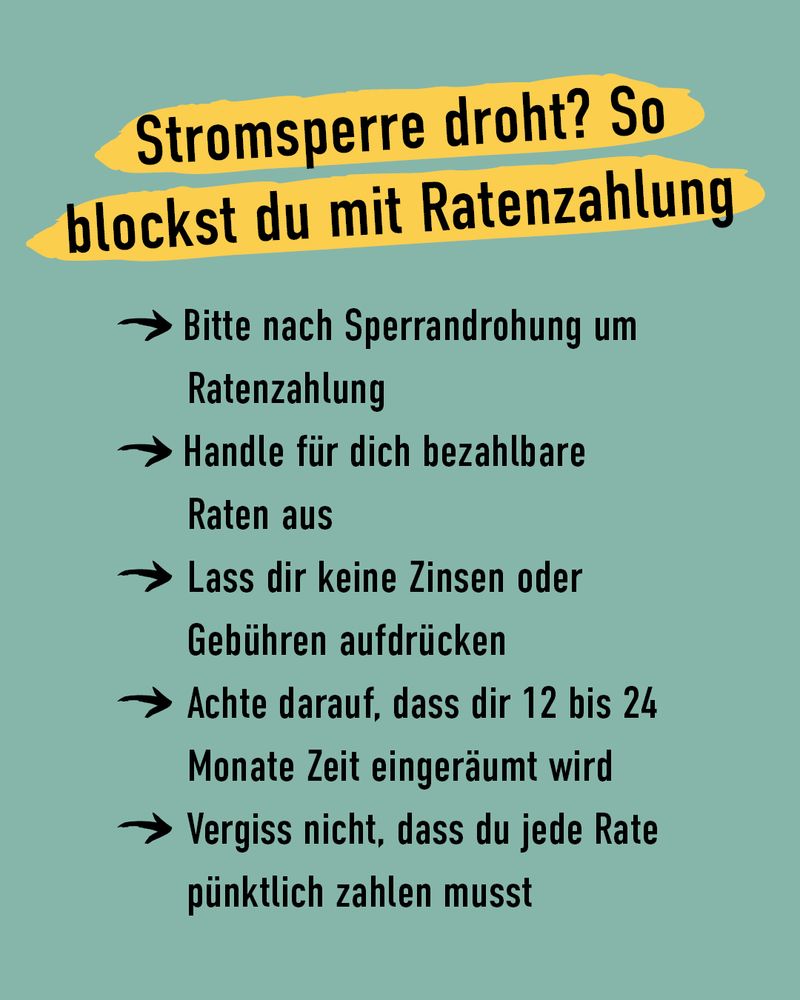 Stromsperre droht? So blockst du mit Ratenzahlung:
1. Bitte nach Sperrandrohung um Ratenzahlung
2. Handle für dich bezahlbare Raten aus
3. Lass dir keine Zinsen oder Gebühren aufdrücken
4. Achte darauf, dass die 12 bis 24 Monate Zeit eingeräumt wird
5. Vergiss nicht, dass du jede Rate pünktlich zahlen musst.