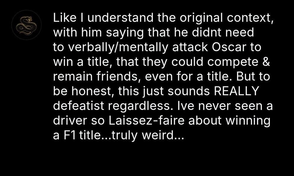 Like I understand the original context, with him saying that he didnt need to verbally/mentally attack Oscar to win a title, that they could compete & remain friends, even for a title. But to be honest, this just sounds REALLY defeatist regardless. Ive never seen a driver so Laissez-faire about winning a F1 title...truly weird...