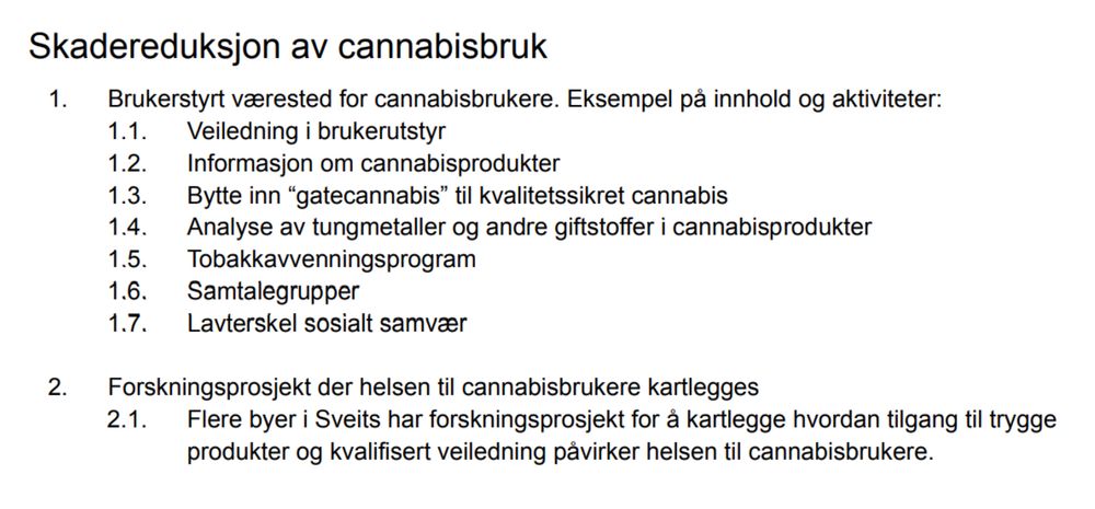 Skadereduksjon av cannabisbruk
1. Brukerstyrt værested for cannabisbrukere. Eksempel på innhold og aktiviteter:
1.1. Veiledning i brukerutstyr
1.2. Informasjon om cannabisprodukter
1.3. Bytte inn “gatecannabis” til kvalitetssikret cannabis
1.4. Analyse av tungmetaller og andre giftstoffer i cannabisprodukter
1.5. Tobakkavvenningsprogram
1.6. Samtalegrupper
1.7. Lavterskel sosialt samvær
2. Forskningsprosjekt der helsen til cannabisbrukere kartlegges
2.1. Flere byer i Sveits har forskningsprosjekt for å kartlegge hvordan tilgang til trygge produkter og kvalifisert veiledning påvirker helsen til cannabisbrukere.