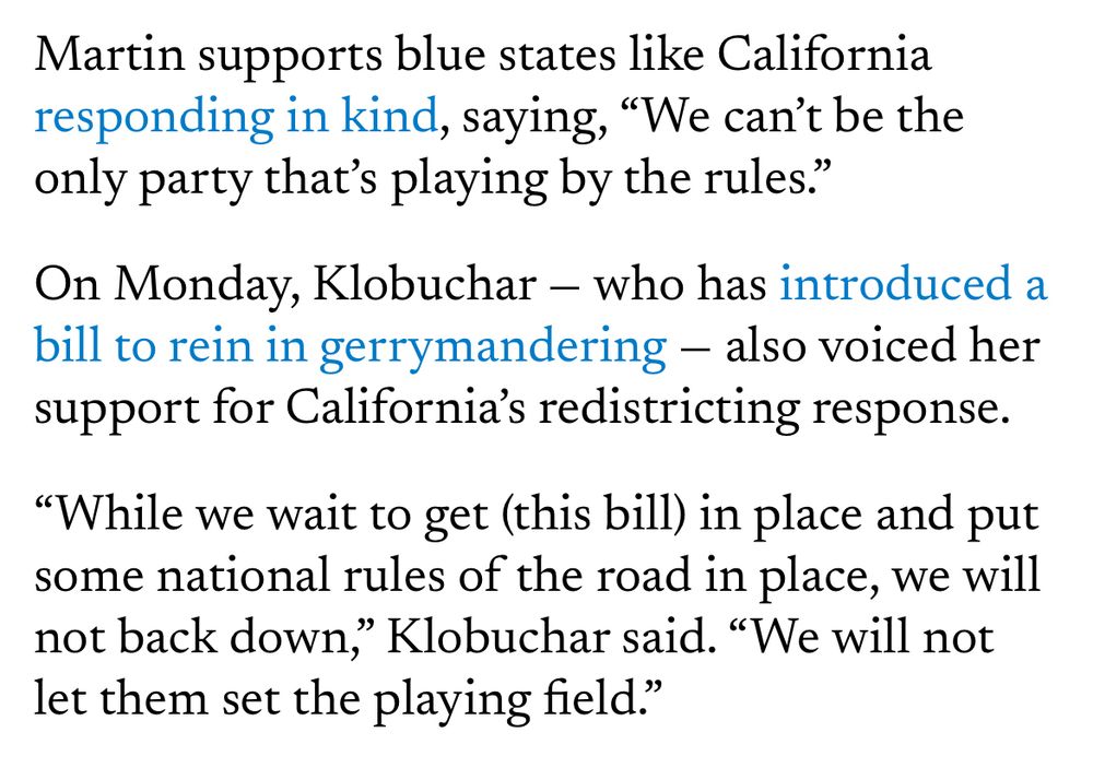 An excerpt of an article from the Minnesota Reformer stating: “Martin supports blue states like California responding in kind, saying, "We can't be the only party that's playing by the rules."
On Monday, Klobuchar - who has introduced a bill to rein in gerrymandering - also voiced her support for California's redistricting response.
"While we wait to get (this bill) in place and put some national rules of the road in place, we will not back down,
" Klobuchar said. "We will not
let them set the playing field."