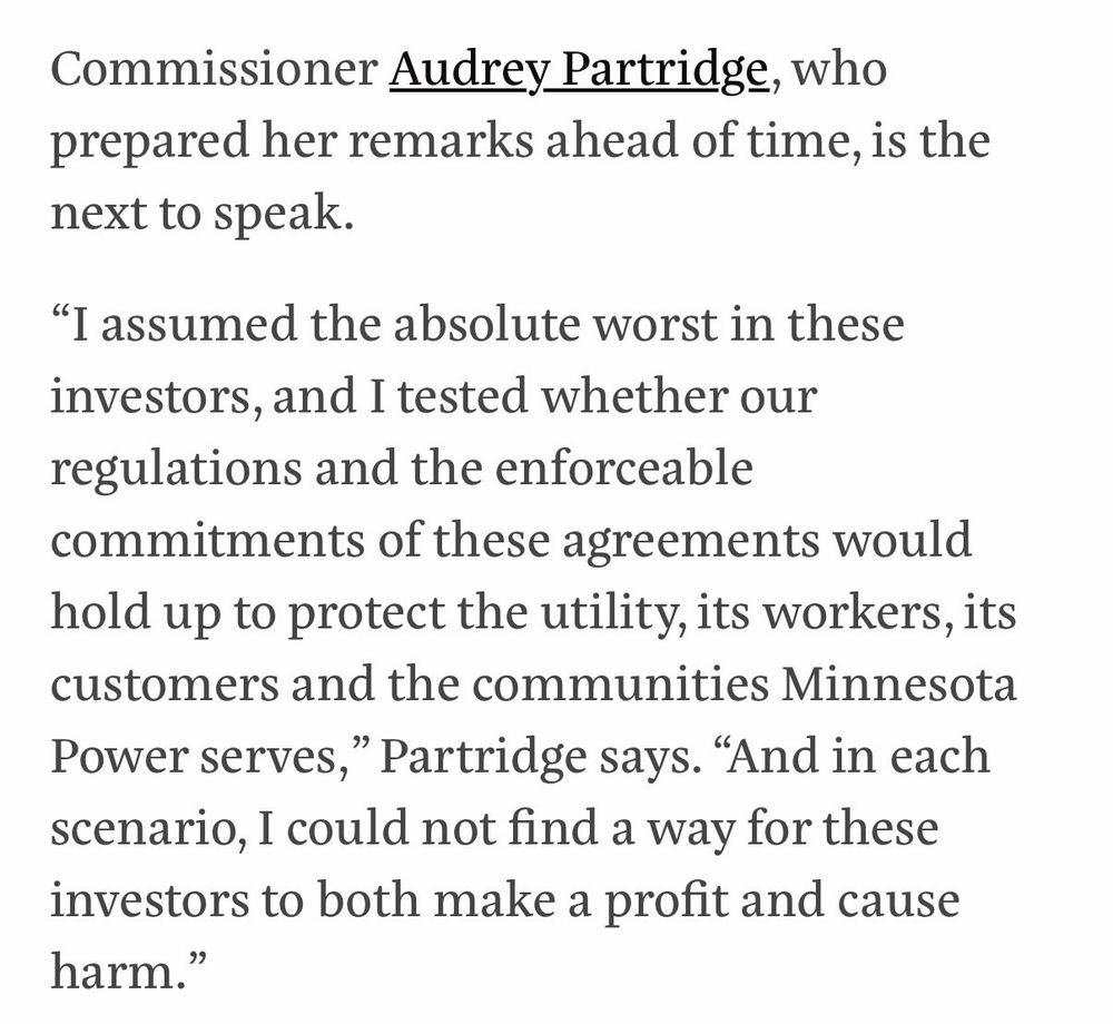An excerpt from an article in the American Prospect stating: Commissioner Audrey Partridge, who prepared her remarks ahead of time, is the next to speak.
"I assumed the absolute worst in these investors, and I tested whether our regulations and the enforceable commitments of these agreements would hold up to protect the utility, its workers, its customers and the communities Minnesota Power serves," Partridge says. "And in each scenario, I could not find a way for these investors to both make a profit and cause harm."