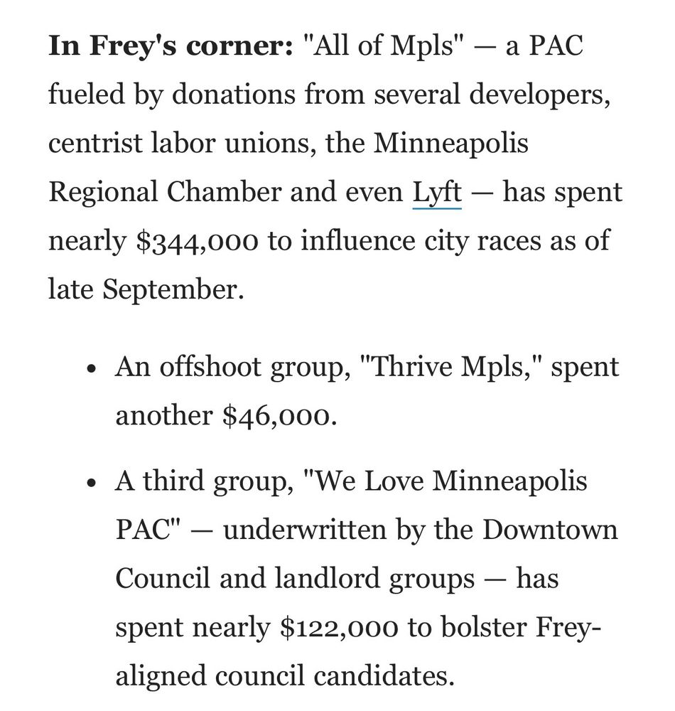 An excerpt of an Axios Twin Cities newsletter stating: In Frey's corner: "All of Mpls" - a PAC fueled by donations from several developers, centrist labor unions, the Minneapolis Regional Chamber and even Lyft - has spent nearly $344,000 to influence city races as of late September.
• An offshoot group, "Thrive Mpls," spent another $46,000.
• A third group, "We Love Minneapolis PAC" — underwritten by the Downtown
Council and landlord groups - has spent nearly $122,000 to bolster Frey-aligned council candidates.