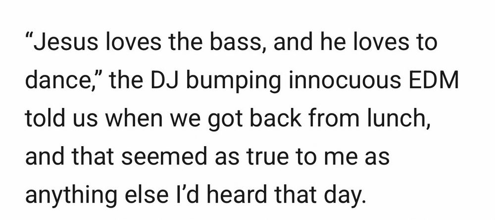 An excerpt of a Racket article stating: "Jesus loves the bass, and he loves to dance," the DJ bumping innocuous EDM told us when we got back from lunch, and that seemed as true to me as anything else I'd heard that day.