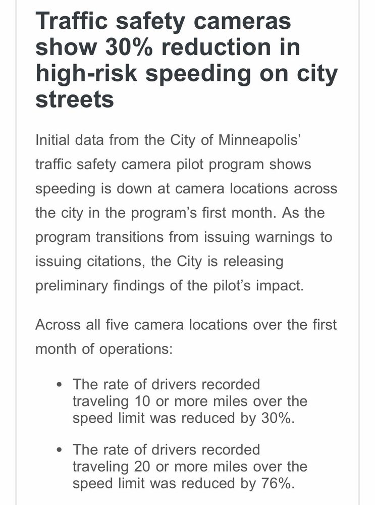 An excerpt of Minneapolis Council President Payne’s weekly newsletter stating: Traffic safety cameras show 30% reduction in high-risk speeding on city streets
Initial data from the City of Minneapolis' traffic safety camera pilot program shows
speeding is down at camera locations across the city in the program's first month. As the program transitions from issuing warnings to issuing citations, the City is releasing preliminary findings of the pilot's impact.
Across all five camera locations over the first
month of operations:
• The rate of drivers recorded traveling 10 or more miles over the speed limit was reduced by 30%.
• The rate of drivers recorded traveling 20 or more miles over the speed limit was reduced by 76%.