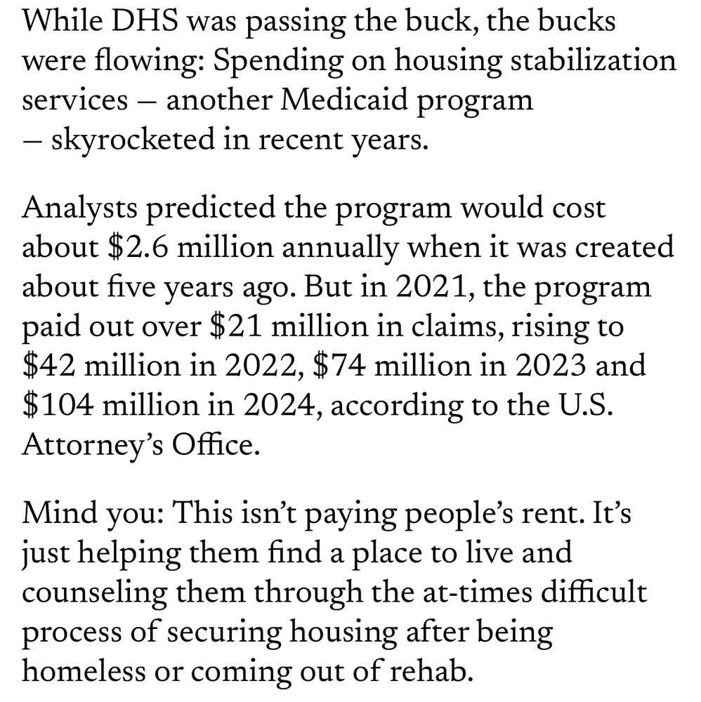 Excerpt of Minnesota Reformer commentary stating: While DHS was passing the buck, the bucks were flowing: Spending on housing stabilization services - another Medicaid program
- skyrocketed in recent years.
Analysts predicted the program would cost about $2.6 million annually when it was created about five years ago. But in 2021, the program paid out over #21 million in claims, rising to $42 million in 2022, $74 million in 2023 and $104 million in 2024, according to the U.S.
Attorney's Office.
Mind you: This isn't paying people's rent. It's just helping them find a place to live and counseling them through the at-times difficult process of securing housing after being homeless or coming out of rehab.