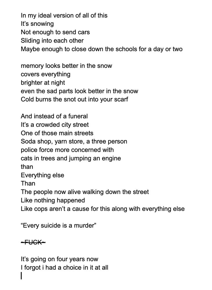 In my ideal version of all of this
It’s snowing
Not enough to send cars
Sliding into each other
Maybe enough to close down the schools for a day or two 

memory looks better in the snow
covers everything
brighter at night 
even the sad parts look better in the snow
Cold burns the snot out into your scarf 

And instead of a funeral 
It’s a crowded city street
One of those main streets 
Soda shop, yarn store, a three person 
police force more concerned with 
cats in trees and jumping an engine
than
Everything else
Than 
The people now alive walking down the street
Like nothing happened
Like cops aren’t a cause for this along with everything else 

“Every suicide is a murder” 


~FUCK~

It’s going on four years now
I forgot i had a choice in it at all