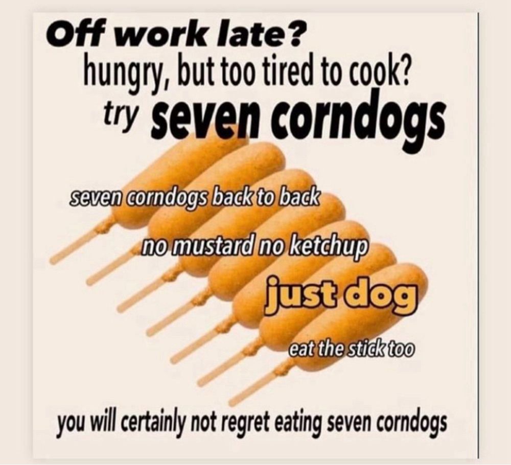 A picture of seven corn dogs with the text “Off work late? Hungry, but too tired to cook? Try SEVEN CORNDOGS. Seven corndogs back to back, no mustard, no ketchup, just dog. Eat the stick too. You will certainly not regret eating seven corn dogs”