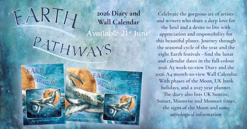 Earth Pathways 2026 Diary and Wall Calendar - Available 21st June!

Celebrate the gorgeous art of artists and writers who share a deep love for the land and a desire to live with appreciation and responsibility for this beautiful planet. Journey through the seasonal cycle of the year and the eight Earth festivals - find the lunar and calendar dates in the full-colour 2026 A5 week-to-view Diary and the 2026 A4 month-to-view Wall Calendar. With phases of the Moon, UK bank holidays, and a 2027 year planner. The diary also lists UK Sunrise, Sunset, Moonrise and Moonset times, the signs of the Moon and some astrological information. 