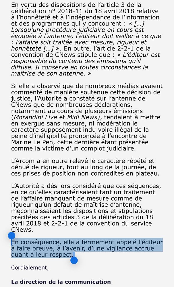 Texte reçu de l’Arcom (dernier paragraphe surligné.

 « En vertu des dispositions de l’article 3 de la délibération n° 2018-11 du 18 avril 2018 relative à l’honnêteté et à l’indépendance de l’information et des programmes qui y concourent : « […] Lorsqu’une procédure judiciaire en cours est évoquée à l’antenne, l’éditeur doit veiller à ce que : l’affaire soit traitée avec mesure, rigueur et honnêteté […] ». En outre, l’article 2-2-1 de la convention de CNews stipule que : « L’éditeur est responsable du contenu des émissions qu’il diffuse. Il conserve en toutes circonstances la maîtrise de son antenne. »
 
Si elle a observé que de nombreux médias avaient commenté de manière soutenue cette décision de justice, l’Autorité a constaté sur l’antenne de CNews que de nombreuses déclarations, notamment au cours de plusieurs émissions (Morandini Live et Midi News), tendaient à mettre en exergue sans mesure, ni modération le caractère supposément indu voire illégal de la peine d’inéligibilité prononcée à l’encontre de Marine Le Pen, cette dernière étant présentée comme la victime d’un complot judiciaire.
 
L’Arcom a en outre relevé le caractère répété et dénué de rigueur, tout au long de la journée, de ces prises de position non contredites en plateau.
 
L’Autorité a dès lors considéré que ces séquences, en ce qu’elles caractérisaient tant un traitement de l’affaire manquant de mesure comme de rigueur qu’un défaut de maîtrise d’antenne, méconnaissaient les dispositions et stipulations précitées des articles 3 de la délibération du 18 avril 2018 et 2-2-1 de la convention du service CNews.
 
En conséquence, elle a fermement appelé l’éditeur à faire preuve, à l’avenir, d’une vigilance accrue quant à leur respect.
Cordialement,

La direction de la communication »