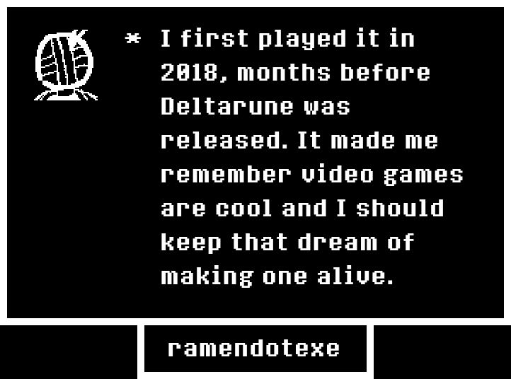 
I first played it in 2018, months before Deltarune was released. It made me remember video games are cool and I should keep that dream of making one alive.