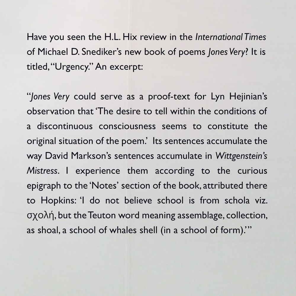 “Snediker’s Jones Very could serve as a proof-text for Lyn Hejinian’s observation that ‘The desire to tell within the conditions of a discontinuous consciousness seems to constitute the original situation of the poem.’ Its sentences accumulate the way David Markson’s sentences accumulate in Wittgenstein’s Mistress. I experience them according to the curious epigraph to the ‘Notes’ section of the book, attributed there to Hopkins: ‘I do not believe school is from schola viz. σχολή, but the Teuton word meaning assemblage, collection, as shoal, a school of whales shell (in a school of form).’  Just so do Snediker’s sentences school; just so do they school me.”

—​H.L. Hix, "Urgency," International Times, November 23, 2024