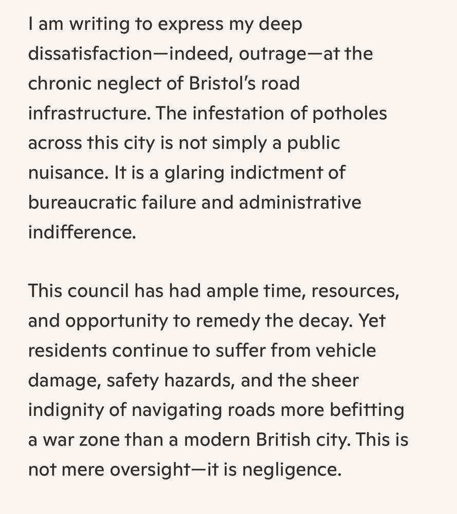 I am writing to express my deep dissatisfaction—indeed, outrage—at the chronic neglect of Bristol’s road infrastructure. The infestation of potholes across this city is not simply a public nuisance. It is a glaring indictment of bureaucratic failure and administrative indifference.

This council has had ample time, resources, and opportunity to remedy the decay. Yet residents continue to suffer from vehicle damage, safety hazards, and the sheer indignity of navigating roads more befitting a war zone than a modern British city. This is not mere oversight—it is negligence.
