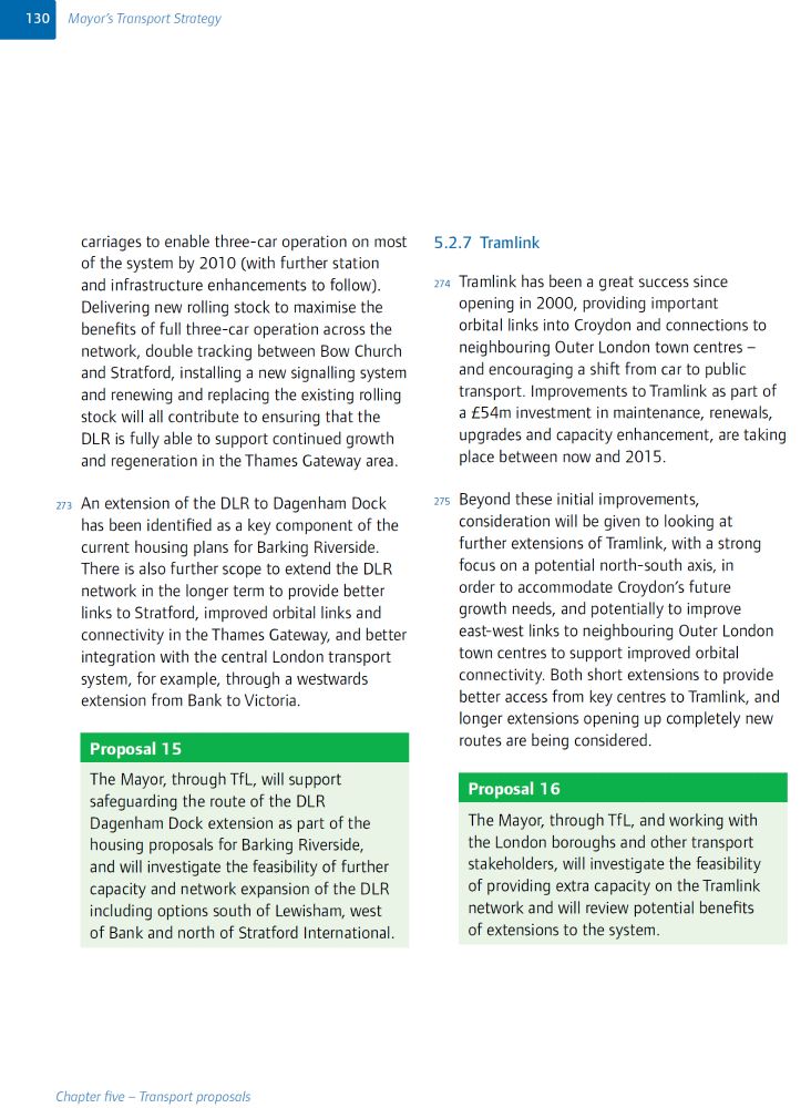 carriages to enable three-car operation on most of the system by 2010 (with further station and infrastructure enhancements to follow). Delivering new rolling stock to maximise the benefits of full three-car operation across the network, double tracking between Bow Church and Stratford, installing a new signalling system and renewing and replacing the existing rolling stock will all contribute to ensuring that the DLR is fully able to support continued growth and regeneration in the Thames Gateway area.

273. An extension of the DLR to Dagenham Dock has been identified as a key component of the current housing plans for Barking Riverside. There is also further scope to extend the DLR network in the longer term to provide better links to Stratford, improved orbital links and connectivity in the Thames Gateway, and better integration with the central London transport system, for example, through a westwards extension from Bank to Victoria.

Proposal 15

The Mayor, through TfL, will...