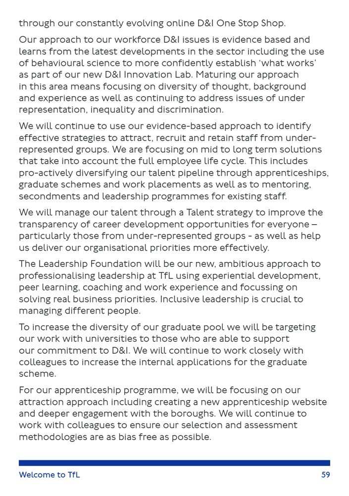 A page from TfL’s “Welcome to TfL” guide discusses their evidence-based approach to workforce diversity and inclusion (D&I). It highlights the use of behavioural science and a new D&I Innovation Lab to identify what works, focusing on diversity of thought, background, and experience. TfL aims to attract and retain under-represented groups through long-term strategies like apprenticeships, graduate schemes, mentoring, and leadership programmes. A new Talent strategy is designed to improve career development transparency. The Leadership Foundation will promote inclusive leadership through coaching, experiential learning, and real-world problem solving. Efforts to increase graduate diversity include partnerships with supportive universities and internal application support. TfL is also enhancing its apprenticeship programme with a new website and borough engagement, aiming to reduce bias in recruitment.