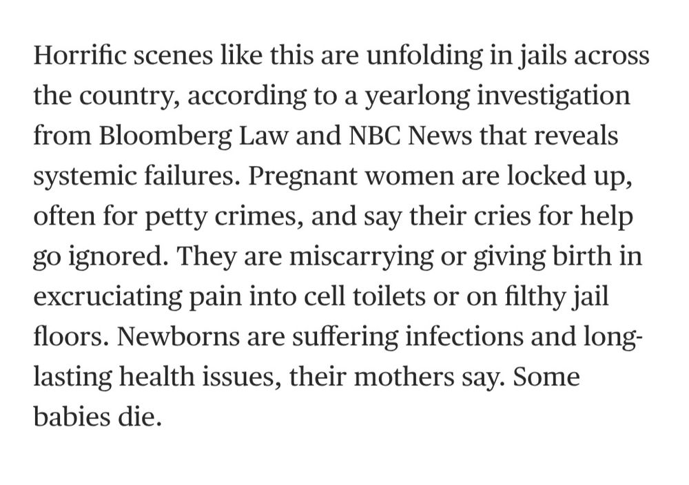 Horrific scenes like this are unfolding in jails across the country, according to a yearlong investigation from Bloomberg Law and NBC News that reveals systemic failures. Pregnant women are locked up, often for petty crimes, and say their cries for help go ignored. They are miscarrying or giving birth in excruciating pain into cell toilets or on filthy jail floors. Newborns are suffering infections and long-lasting health issues, their mothers say. Some babies die.