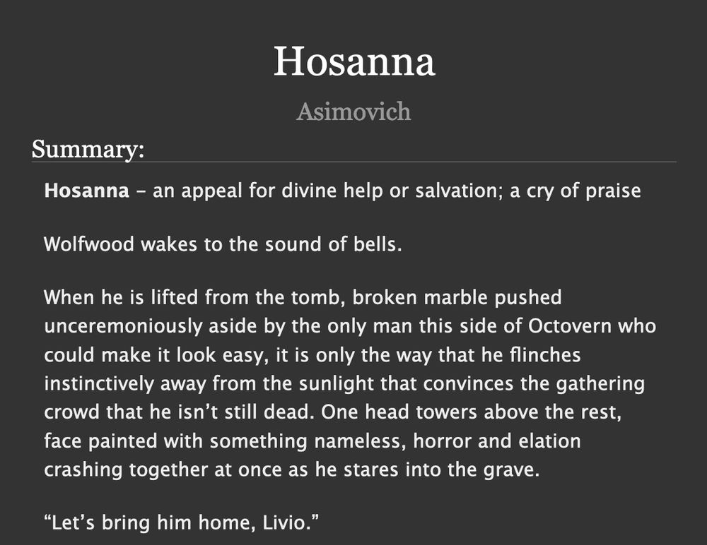 

    Hosanna - an appeal for divine help or salvation; a cry of praise

    Wolfwood wakes to the sound of bells.

    When he is lifted from the tomb, broken marble pushed unceremoniously aside by the only man this side of Octovern who could make it look easy, it is only the way that he flinches instinctively away from the sunlight that convinces the gathering crowd that he isn’t still dead. One head towers above the rest, face painted with something nameless, horror and elation crashing together at once as he stares into the grave.

    “Let’s bring him home, Livio.”
