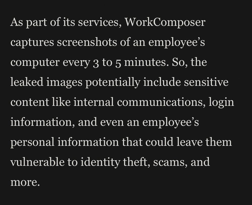 As part of its services, WorkComposer captures screenshots of an employee’s computer every 3 to 5 minutes. So, the leaked images potentially include sensitive content like internal communications, login information, and even an employee’s personal information that could leave them vulnerable to identity theft, scams, and more.