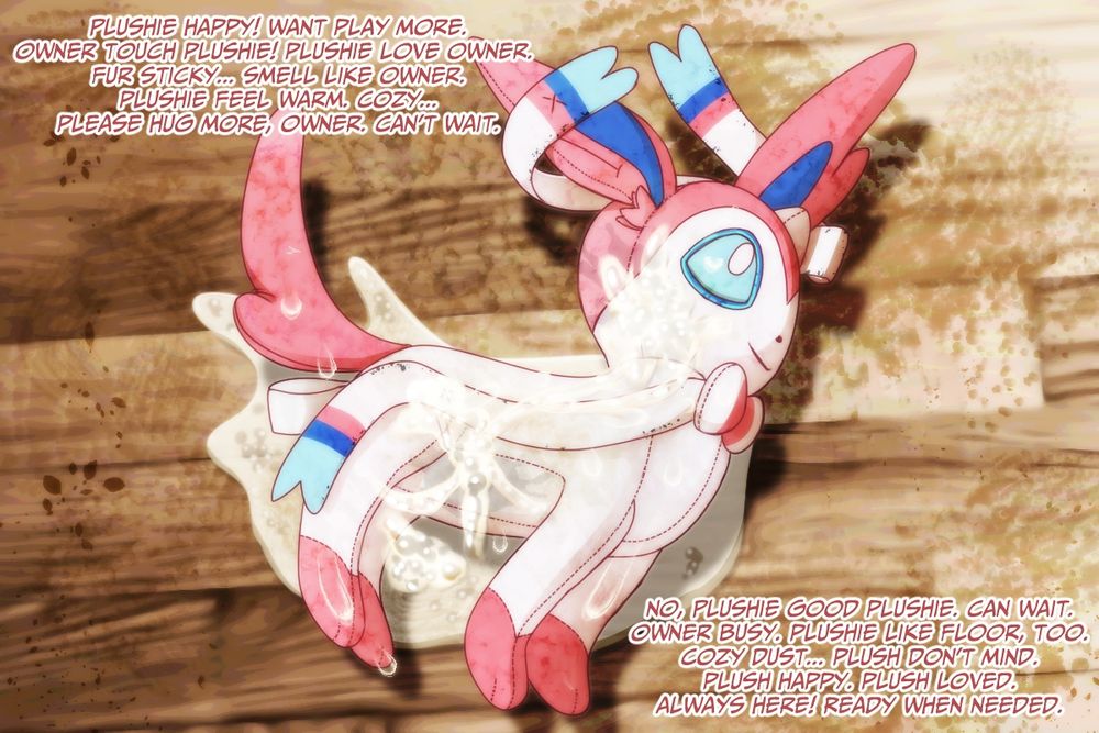 text surrounding a very dirty and sticky sylveon plush on the floor:

plushie happy! want play more.
owner touch plushie! plushie love owner.
fur sticky... smell like owner.
plushie feel warm, cozy...
please hug more, owner. cant wait.

no, plushie good plushie. can wait.
owner busy. plushie like floor, too.
cozy dust... plush dont mind.
plush happy. plush loved.
always here! ready when needed