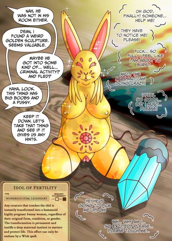 NAH, HE
WAS NOT IN
HIS ROOM EITHER.

DEAN, I
FOUND A WEIRD
GOLDEN SCULPTURE.
SEEMS VALUABLE.

MAYBE HE
GOT INTO SOME
KIND OF… WELL…
CRIMINAL ACTIVITY?
AND FLED?

HAHA, LOOK.
THIS THING HAS
BIG BOOBS AND
A PUSSY.

KEEP IT
DOWN. LET’S
TAKE THAT THING
AND SEE IF IT
GIVES US ANY
HINTS.

OH GOD,
FINALLY! SOMEONE…
HELP ME!

THEY HAVE
TO NOTICE ME!
PLEASE!

FUCK… SO
FULL! I FEEL LIKE
I AM ABOUT TO
BURST…

AND… THE
AROUSAL! I AM
GOING CRAZY!

I FEEL
SO GOOD…
BUT I MUST…
PLEASE!

HE! HE IS
GOING TO PICK
ME UP! OH!

WH… WHY AM I…
SO EXCITED? PLEASE…
PLEASE TOUCH ME…

---

IDOL OF FERTILITY

TYPE
WONDROUS ITEM, LEGENDARY

REQUIRES ATTUNEMENT?
YES ☐   NO ☑

Any creature that touches the idol is
instantly transformed into a humanoid
highly pregnant bunny woman, regardless of their original form, condition, or gender.
The transformation is permanent and
instills a deep maternal instinct to nurture
and protect life. This effect can only be
undone by a Wish spell.


