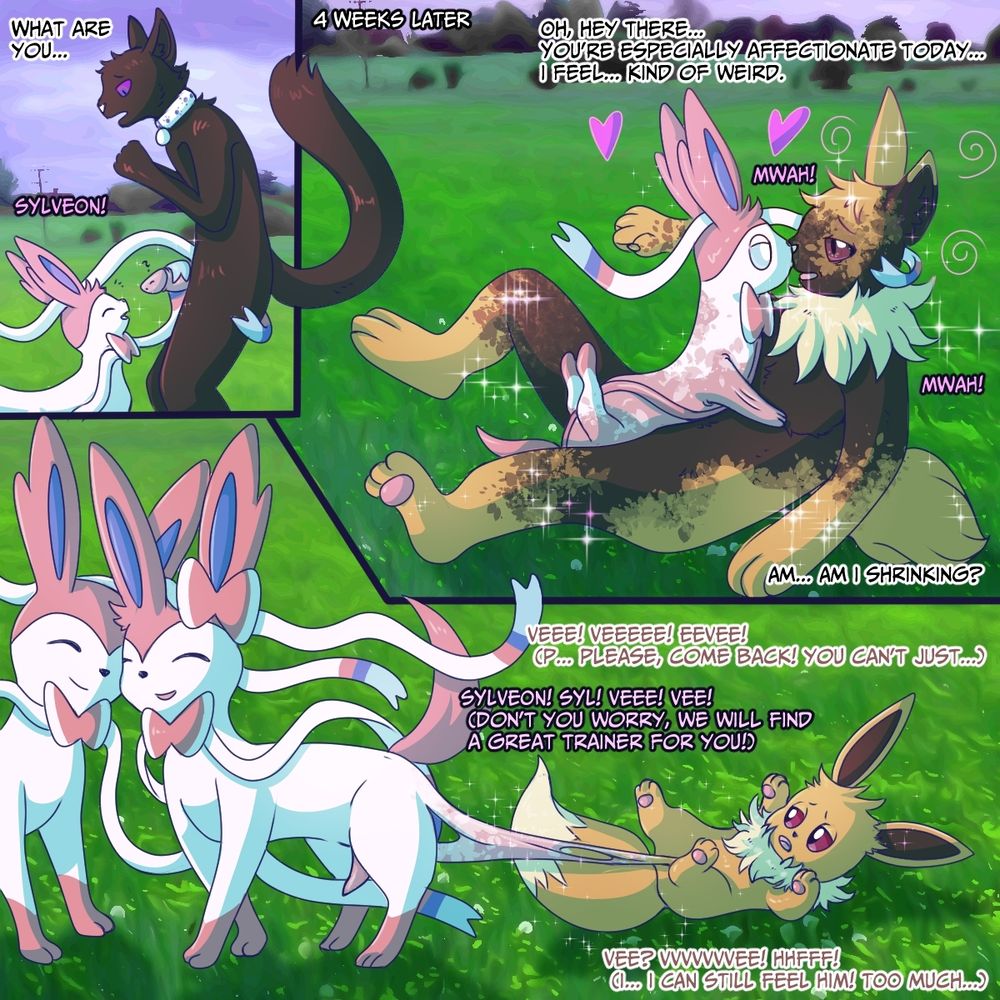 What are you...

4 Weeks later

Oh, hey there... you're especially affectionate today... I feel... kind of weird...

Veee! Veee! Eevee! (Please come back! You can't just...)

Sylveon Syl! Vee Vee!
(Don't you worry, We will find a great Trainer for you!)

Vee? Veeee... Hnfff
(I... I can still feel him! Too much!)