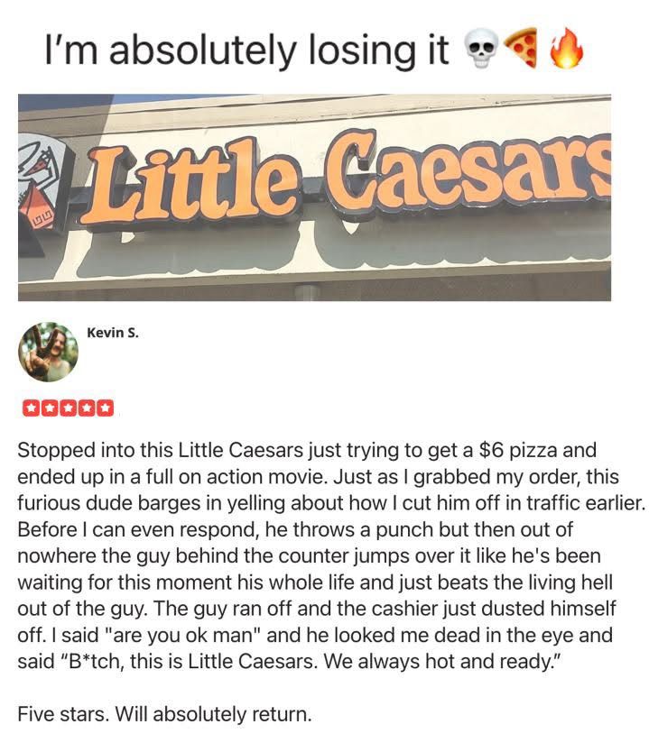 A review for a Little Caesar’s somewhere by Kevin S: 

Stopped into this Little Caesars just trying to get a $6 pizza and ended up in a full on action movie. Just as I grabbed my order, this furious dude barges in yelling about how I cut him off in traffic earlier.
Before I can even respond, he throws a punch but then out of nowhere the guy behind the counter jumps over it like he's been waiting for this moment his whole life and just beats the living hell out of the guy. The guy ran off and the cashier just dusted himself off. I said "are you ok man" and he looked me dead in the eye and said "B*tch, this is Little Caesars. We always hot and ready."
Five stars. Will absolutely return.
