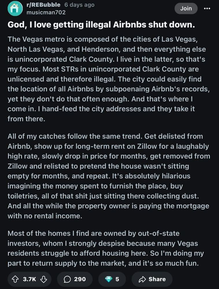 A Reddit post from user musicman702:

God, I love getting illegal Airbnbs shut down.
The Vegas metro is composed of the cities of Las Vegas, North Las Vegas, and Henderson, and then everything else is unincorporated Clark County. I live in the latter, so that's my focus. Most STRs in unincorporated Clark County are unlicensed and therefore illegal. The city could easily find the location of all Airbnbs by subpoenaing Airbnb's records, yet they don't do that often enough. And that's where I come in. I hand-feed the city addresses and they take it from there.
All of my catches follow the same trend. Get delisted from Airbnb, show up for long-term rent on Zillow for a laughably high rate, slowly drop in price for months, get removed from Zillow and relisted to pretend the house wasn't sitting empty for months, and repeat. It's absolutely hilarious imagining the money spent to furnish the place, buy toiletries, all of that shit just sitting there collecting dust.
And all the while the property owner is paying the mortgage with no rental income.
Most of the homes I find are owned by out-of-state investors, whom I strongly despise because many Vegas residents struggle to afford housing here. So I'm doing my part to return supply to the market, and it's so much fun.