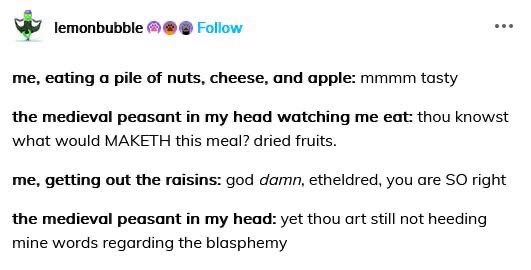 A post:

me, eating a pile of nuts, cheese, and apple: mmmm tasty
the medieval peasant in my head watching me eat: thou knowst what would MAKETH this meal? dried fruits.
me, getting out the raisins: god damn, etheldred, you are SO right
the medieval peasant in my head: yet thou art still not heeding mine words regarding the blasphemy