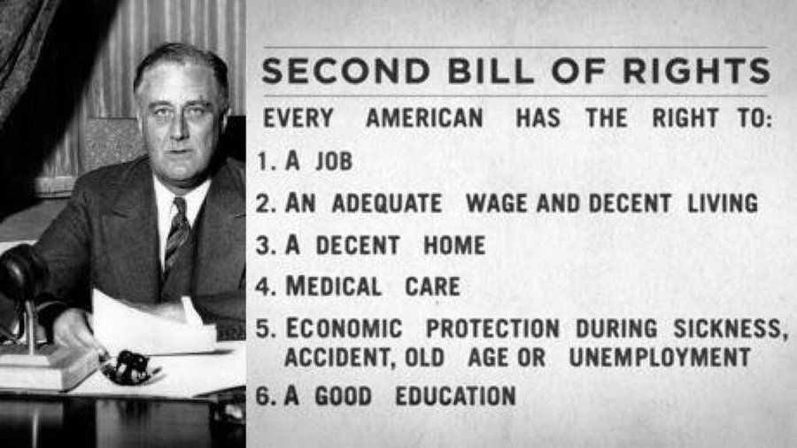 FDR’S SECOND BILL OF RIGHTS

EVERY AMERICAN HAS THE RIGHT TO:
1. A JOB

2. AN ADEQUATE WAGE AND DECENT LIVING

3. A DECENT HOME

4. MEDICAL CARE

5. ECONOMIC PROTECTION DURING SICKNESS, ACCIDENT, OLD AGE OR UNEMPLOYMENT

6. A GOOD EDUCATION