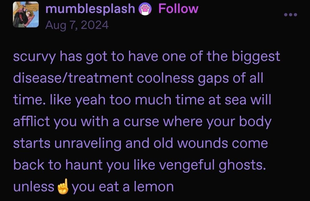 A post from user mumblesplash:

scurvy has got to have one of the biggest disease/treatment coolness gaps of all time. like yeah too much time at sea will afflict you with a curse where your body starts unraveling and old wounds come back to haunt you like vengeful ghosts. unless ☝️you eat a lemon