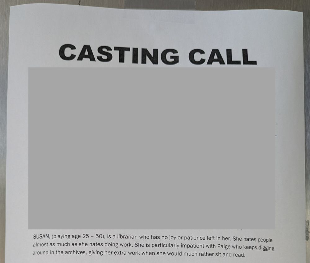 Casting call explaining a character: Susan (playing ages 25-50) is a librarian who has no joy or patience left in her. She hates people almost as much as she hates doing work. She is particularly impatient with Paige who keeps digging around in the archives, giving her more work when she would much rather sit and read