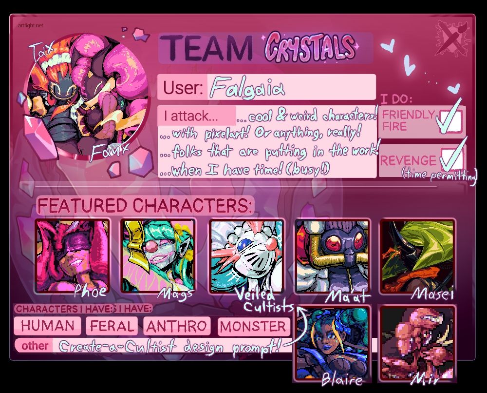 Team Crystals team card, showing my characters Tax, Faux, Phoe, Mags, Oceansong Cultist (labelled Veiled Cultists), Ma'at, Masei, Blaire, and Mir. I attack 1- cool and weird characters! 2- with Pixelart! Or with anything, really! 3- folks that are putting in the work! And 4- when I have time! (Busy!)
Characters I have include Human, Feral, Anthro and Monsters, and I also have a Create-a-Cultist design prompt on my profile for folks interested in creating their own Veiled Cultists!