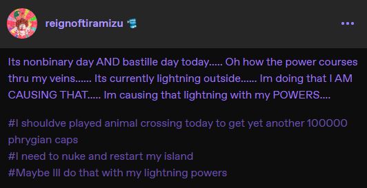 A Tumblr text post (from me because I am insane & computer illiterate) in which reads: "Its nonbinary day AND bastille day today..... Oh how the power courses thru my veins..... Its currently lightning outside..... Im doing that I AM CAUSING THAT..... Im causing that lightning with my POWERS..... [HASHTAGS READ]: #I shouldve played animal crossing today to get yet another 100000 phrygian caps - #I need to nuke and restart my island - #Maybe Ill do that with my lightning powers"