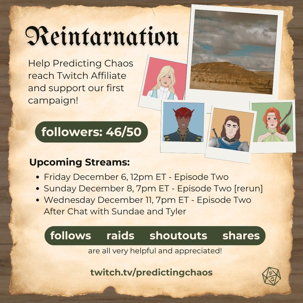 graphic of a wooden looking background with a worn piece of parchment paper. the top right of the paper includes an image of a barren wasteland and four separate images of DND characters all in individual polaroid frames.

the image includes the following information in text
Reintarnation
Help Predicting Chaos reach Twitch Affiliate and support our first campaign!
followers: 46/50
Upcoming streams:
- Friday December 6, 12pm ET - Episode Two
- Sunday December 8, 7pm ET - Episode Two rerun
- Wednesday December 11, 7m ET - Episode Two After Chat with Sundae and Tyler
follows, raids, shoutouts, and shares are all very helpful and appreciated.
twitch.tv/predictingchaos