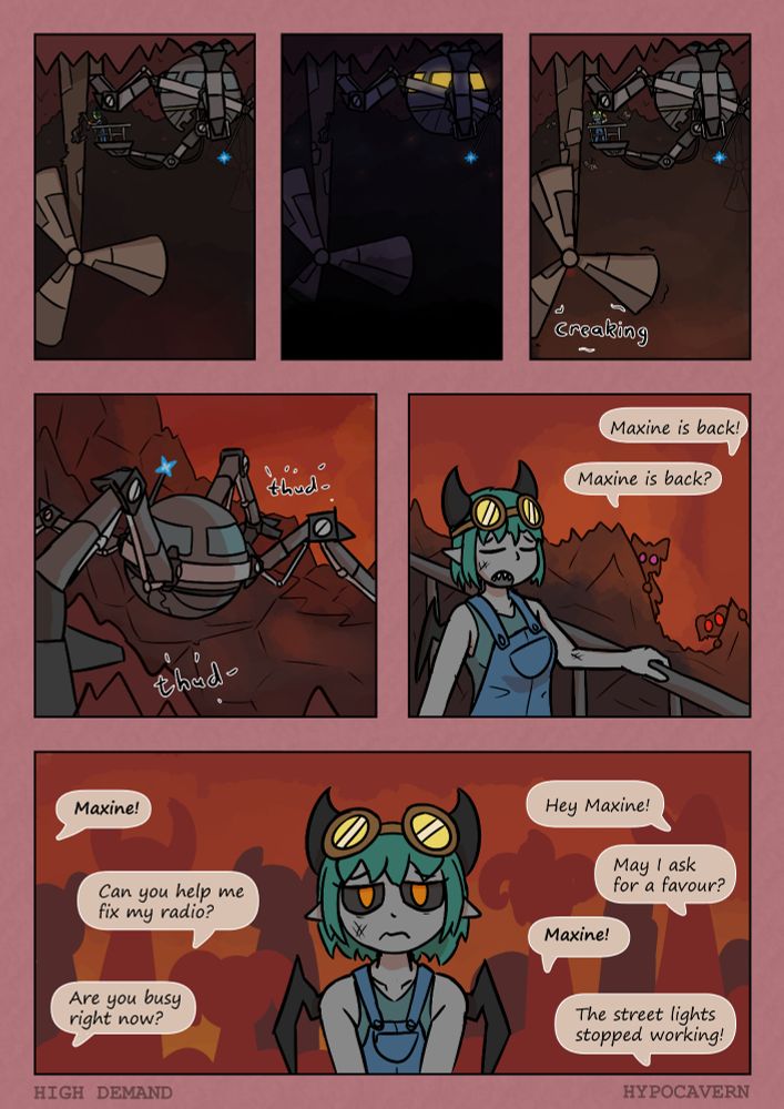 P1 - Maxine is fixing a wind turbine on the roof of the cave. Standing on her trusty mech.

P2 - Later on Maxine is in her mech sheltering from some dark cave haze stuff

P3 - The next day Maxine has finally finished fixing the wind turbine and it creaks to life while shes being harassed by insects.

P4 - She's in her mech stomping back to town *thud* *thud*

P5 - She's walking down a path and theres familiar faces in the back. Scarlet: "Maxine is back!"
Violet: "Maxine is back"

P6 - Maxine, looking tired, is barraged by demands while surrounded by people.
"Maxine!" "Hey Maxine!" "Can you help me fix my radio?" 
"May I ask for a favour?" "Maxine!" "Are you busy right now"
"The street lights stopped working!"