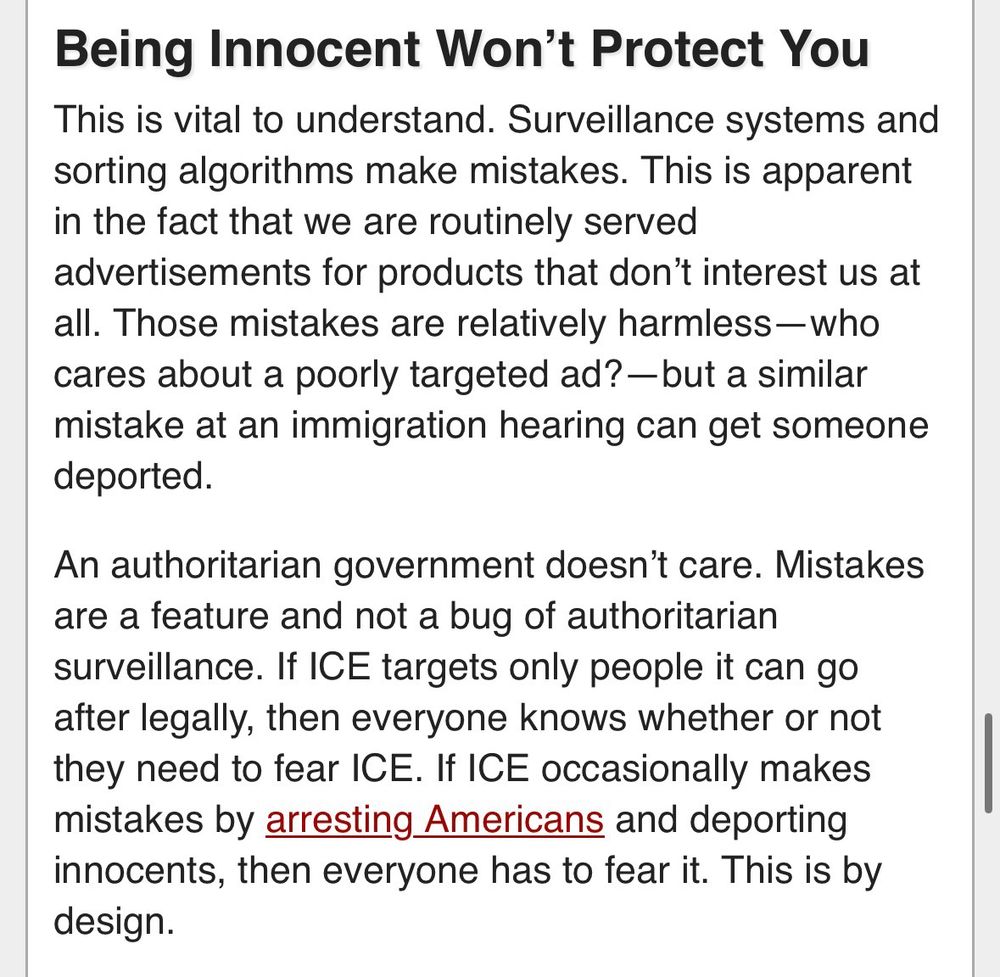 Being Innocent Won’t Protect You
This is vital to understand. Surveillance systems and sorting algorithms make mistakes. This is apparent in the fact that we are routinely served advertisements for products that don’t interest us at all. Those mistakes are relatively harmless—who cares about a poorly targeted ad?—but a similar mistake at an immigration hearing can get someone deported.

An authoritarian government doesn’t care. Mistakes are a feature and not a bug of authoritarian surveillance. If ICE targets only people it can go after legally, then everyone knows whether or not they need to fear ICE. If ICE occasionally makes mistakes by arresting Americans and deporting innocents, then everyone has to fear it. This is by design.