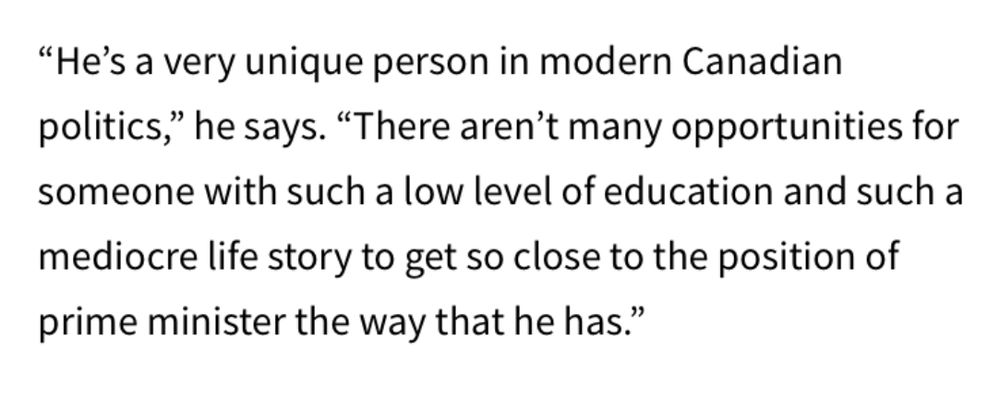 "He's a very unique person in modern Canadian politics," he says. "There aren't many opportunities for someone with such a low level of education and such a mediocre life story to get so close to the position of prime minister the way that he has."