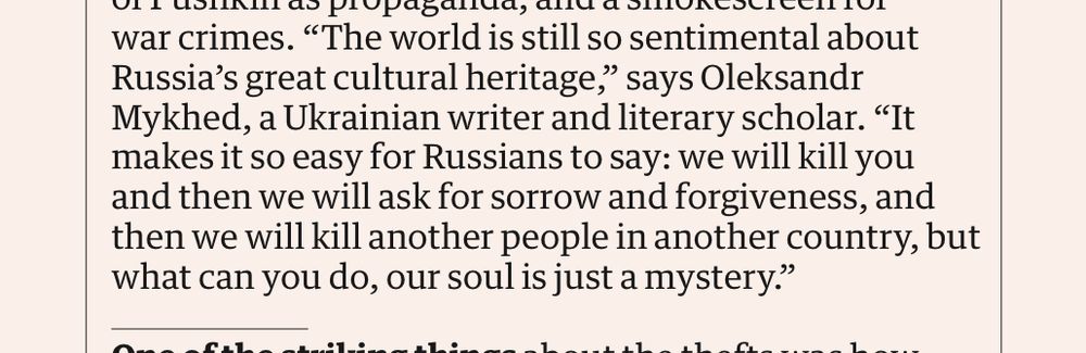 "The world is still so sentimental about Russia's great cultural heritage," says Oleksandr Mykhed, a Ukrainian writer and literary scholar. "It makes it so easy for Russians to say: we will kill you and then we will ask for sorrow and forgiveness, and then we will kill another people in another country, but what can you do, our soul is just a mystery."