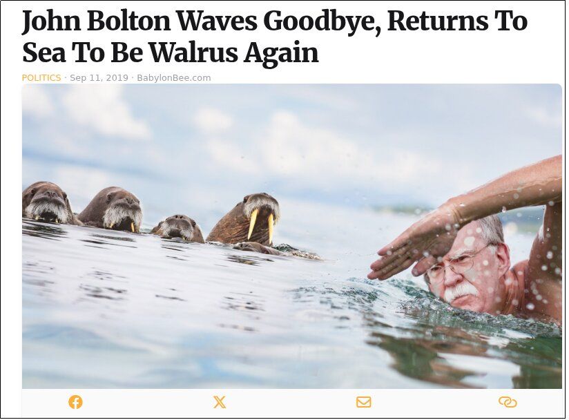 Babylon Bee headline: John Bolton Waves Goodbye, Returns To Sea To Be Walrus Again

Shows Bolton swimming vigorously through the sea, with his magnificent mustache, swimming towards some mustachioed walruses.
