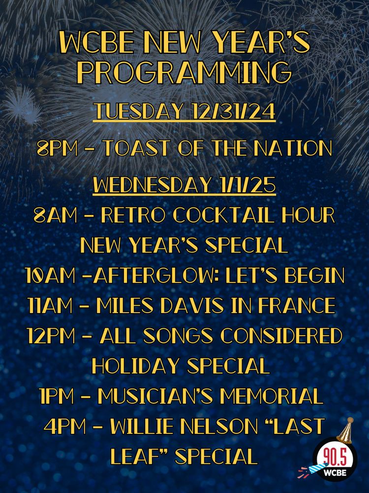 WCBE New Year’s Programming
Tuesday 12/31/24
8pm – Toast Of The Nation
Wednesday 1/1/25
8AM – Retro Cocktail Hour New Year’s Special
10AM –Afterglow: Let’s Begin
11AM – Miles Davis in France 
12PM – All Songs Considered Holiday Special 
1PM – Musician’s Memorial 
4PM – Willie Nelson “Last Leaf” Special