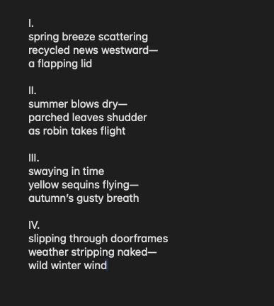 I.
spring breeze scattering
recycled news westward—
a flapping lid

II.
summer blows dry—
parched leaves shudder
as robin takes flight

III.
swaying in time
yellow sequins flying—
autumn’s gusty breath

IV.
slipping through doorframes
weather stripping naked—
wild winter wind