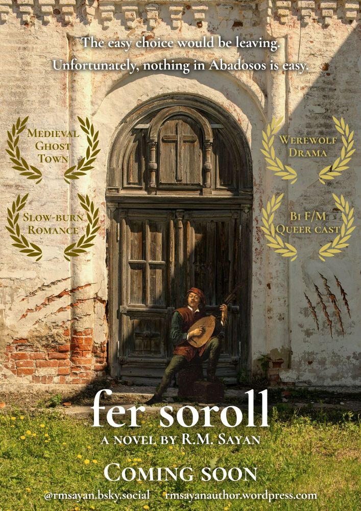 Movie poster style composition with the base of a symmetrical photo of the front of an old church with wild grass growing in front of it, its large wooden door barred closed in the middle. The plaster on the walls is cracked from wear and also with giant scratches. A cutout of a baroque oil painting of a man joyously playing the lute is sitting in front of the door. The text overlaid on top reads: "The easy choice would be leaving. Unfortunately, nothing in Abadosos is easy. FER SOROLL, a novel by R.M. Sayan, coming soon." The author's socials and blog are listed at the bottom. The book's tropes are listed on the posters in the style of accolades: "medieval ghost town, slow-burn romance, werewolf drama, bi F/M, queer cast".