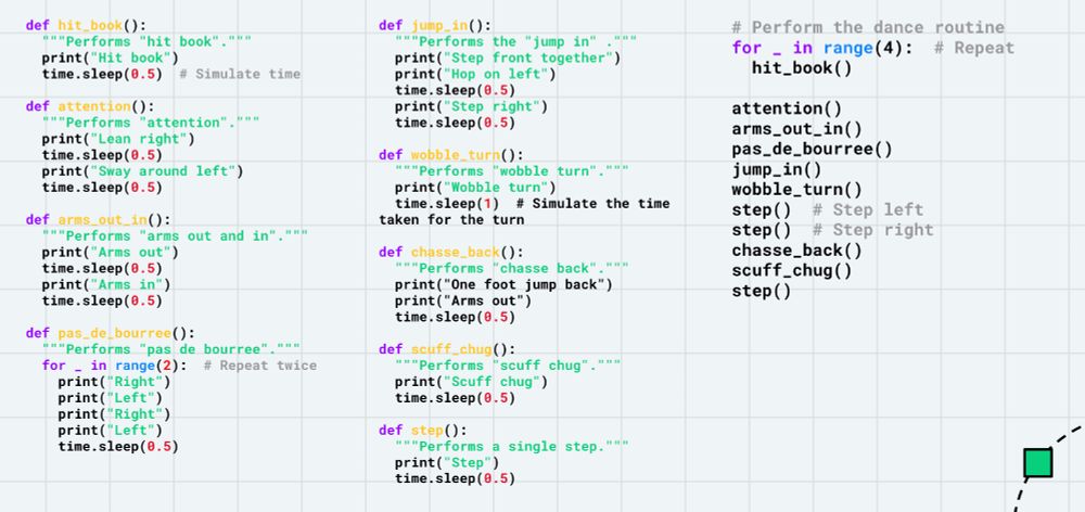 a page filled with python code
def hit_book():
  """Performs "hit book"."""
  print("Hit book")
  time.sleep(0.5)  # Simulate time

def attention():
  """Performs "attention"."""
  print("Lean right")
  time.sleep(0.5)
  print("Sway around left")
  time.sleep(0.5)

def arms_out_in():
  """Performs "arms out and in"."""
  print("Arms out")
  time.sleep(0.5)
  print("Arms in")
  time.sleep(0.5)

def pas_de_bourree():
  """Performs "pas de bourree"."""
  for _ in range(2):  # Repeat twice
    print("Right")
    print("Left")
    print("Right")
    print("Left")
    time.sleep(0.5)
def jump_in():
  """Performs the "jump in" ."""
  print("Step front together")
  print("Hop on left")
  time.sleep(0.5)
  print("Step right")
  time.sleep(0.5)

def wobble_turn():
  """Performs "wobble turn"."""
  print("Wobble turn")
  time.sleep(1)  # Simulate the time taken for the turn

def chasse_back():
  """Performs "chasse back"."""
  print("One foot jump back")
  print("Arms out")
  time.sleep(0.5)

def scuff_chug():
  """Performs "scuff chug"."""
  print("Scuff chug")
  time.sleep(0.5)

def step():
  """Performs a single step."""
  print("Step")
  time.sleep(0.5)
# Perform the dance routine
for _ in range(4):  # Repeat
  hit_book()

attention()
arms_out_in()
pas_de_bourree()
jump_in()
wobble_turn()
step()  # Step left
step()  # Step right
chasse_back()
scuff_chug()
step()