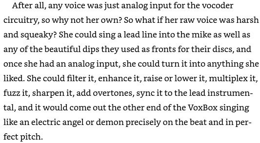 After all, any voice was just analog input for the vocoder circuitry, so why not her own? So what if her raw voice was harsh and squeaky? She could sing a lead line into the mike as well as any of the beautiful dips they used as fronts for their discs, and once she had an analog input, she could turn it into anything she liked. She could filter it, enhance it, raise or lower it, multiplex it, fuzz it, sharpen it, add overtones, sync it to the lead instrumental, and it would come out the other end of the VoxBox singing like an electric angel or demon precisely on the beat and in perfect pitch.