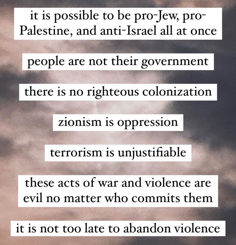 it is possible to be pro-Jew, pro-Palestine, and anti-Israel all at once

people are not their government

there is no righteous colonization

terrorism is unjustifiable

these acts of war and violence are evil no matter who commits them

it is not too late to abandon violence