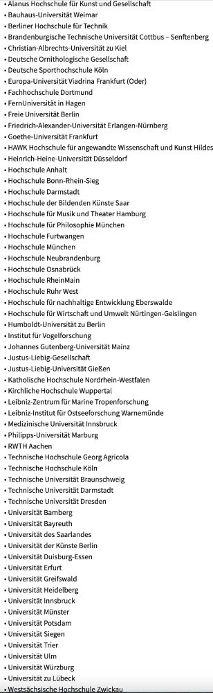 
• Alanus Hochschule für Kunst und Gesellschaft
•
Bauhaus-Universität Weimar
• Berliner Hochschule für Technik
• Brandenburgische Technische Universität Cottbus - Senftenberg
• Christian-Albrechts-Universität zu Kiel
• Deutsche Ornithologische Gesellschaft
• Deutsche Sporthochschule Köln
•
Europa-Universität Viadrina Frankfurt (Oder)
• Fachhochschule Dortmund
•
FernUniversität in Hagen
• Freie Universität Berlin
• Friedrich-Alexander-Universität Erlangen-Nürnberg
• Goethe-Universität Frankfurt
•
HAWK Hochschule für angewandte Wissenschaft und Kunst Hildes Heinrich-Heine-Universität Düsseldorf
• Hochschule Anhalt
• Hochschule Bonn-Rhein-Sieg
• Hochschule Darmstadt
• Hochschule der Bildenden Künste Saar
·
• Hochschule für Musik und Theater Hamburg
·
• Hochschule für Philosophie München
• Hochschule Furtwangen
• Hochschule München
• Hochschule Neubrandenburg
• Hochschule Osnabrück
• Hochschule Rhein Main
• Hochschule Ruhr West
• Hochschule für nachhaltige Entwicklung Eberswalde
• Hochschule für Wirtschaft und Umwelt Nürtingen-Geislingen
·
Humboldt-Universität zu Berlin
• Institut für Vogelforschung
·
Johannes Gutenberg-Universität Mainz
• Justus-Liebig-Gesellschaft
• Justus-Liebig-Universität Gießen
• Katholische Hochschule Nordrhein-Westfalen
• Kirchliche Hochschule Wuppertal
• Leibniz-Zentrum für Marine Tropenforschung
• Leibniz-Institut für Ostseeforschung Warnemünde
• Medizinische Universität Innsbruck
• Philipps-Universität Marburg
• RWTH Aachen
• Technische Hochschule Georg Agricola
• Technische Hochschule Köln
• Technische Universität Braunschweig
• Technische Universität Darmstadt
• Technische Universität Dresden
• Universität Bamberg
• Universität Bayreuth
• Universität des Saarlandes
• Universität der Künste Berlin
• Universität Duisburg-Essen
• Universität Erfurt
• Universität Greifswald
·
Universität Heidelberg
• Universität Innsbruck
·
Universität Münster
• Universität Potsdam
• Universität Siegen
• Universität Trier
• Universität Ulm
• Universität Würzbur…