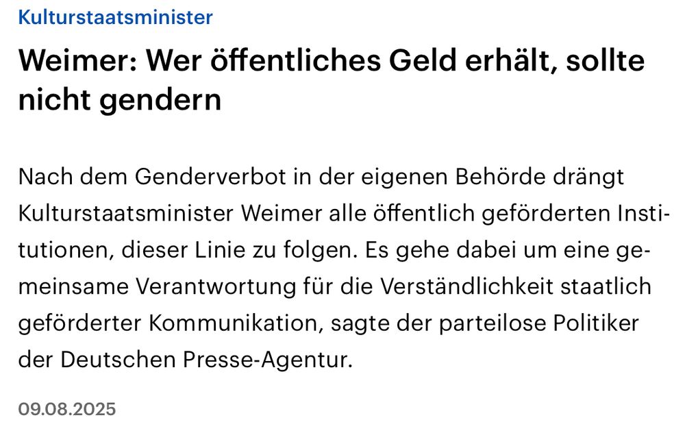 deutschlandfunk: Weimer: Wer öffentliches Geld erhält, sollte nicht gendern

Nach dem Genderverbot in der eigenen Behörde drängt Kulturstaatsminister Weimer alle öffentlich geförderten Institutionen, dieser Linie zu folgen. Es gehe dabei um eine gemeinsame Verantwortung für die Verständlichkeit staatlich geförderter Kommunikation, sagte der parteilose Politiker der Deutschen Presse-Agentur.